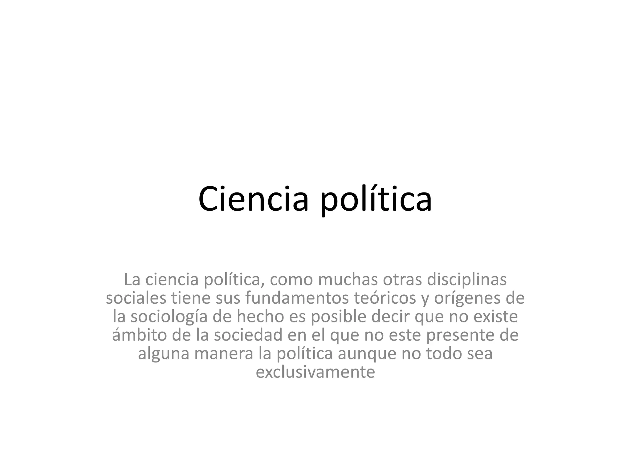 Ciencia políticaLa ciencia política, como muchas otras disciplinas sociales tiene sus fundamentos teóricos y orígenes de la sociología de hecho es posible decir que no existe ámbito de la sociedad en el que no este presente de alguna manera la política aunque no todo sea exclusivamente