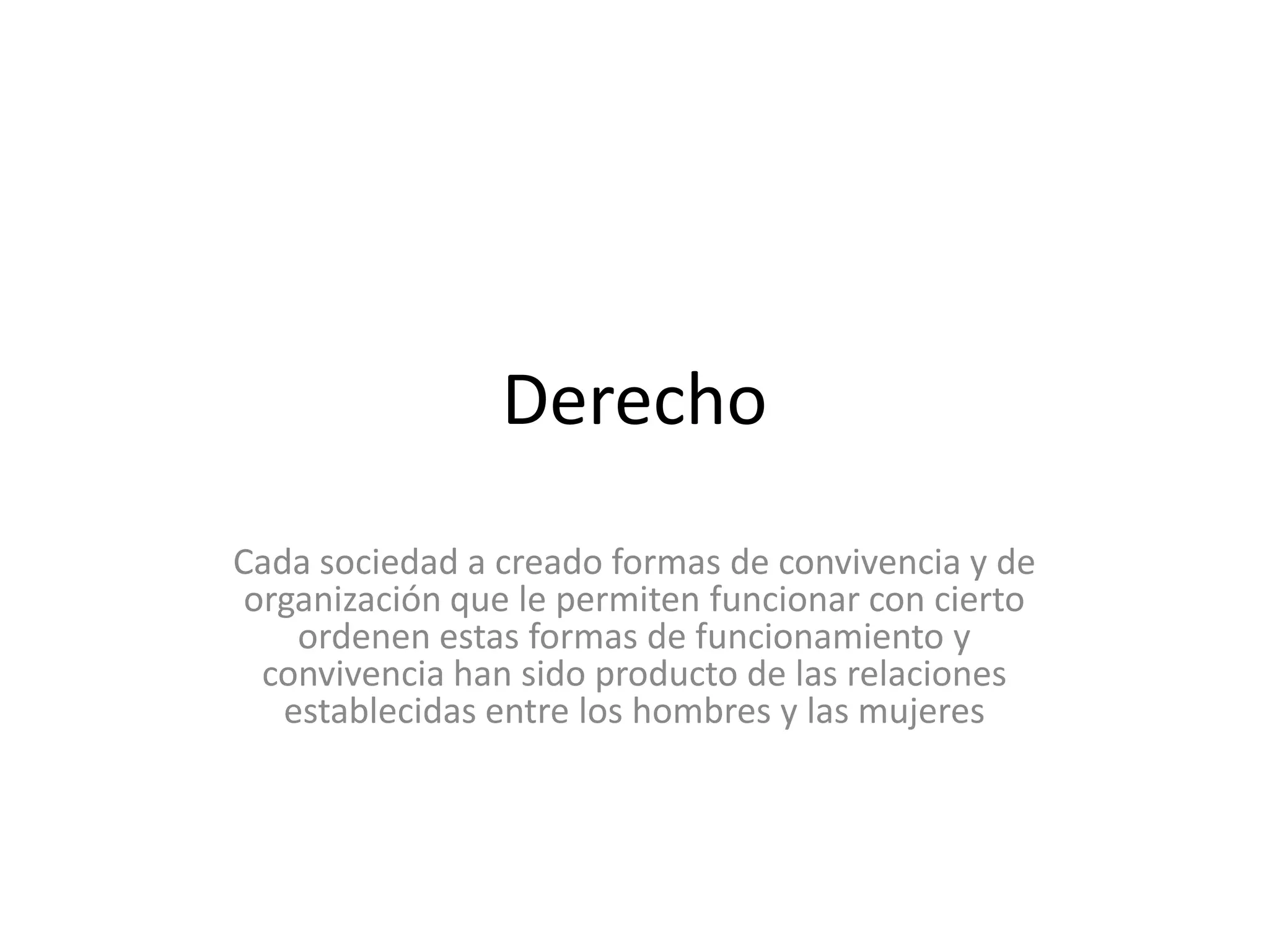 DerechoCada sociedad a creado formas de convivencia y de organización que le permiten funcionar con cierto ordenen estas formas de funcionamiento y convivencia han sido producto de las relaciones establecidas entre los hombres y las mujeres