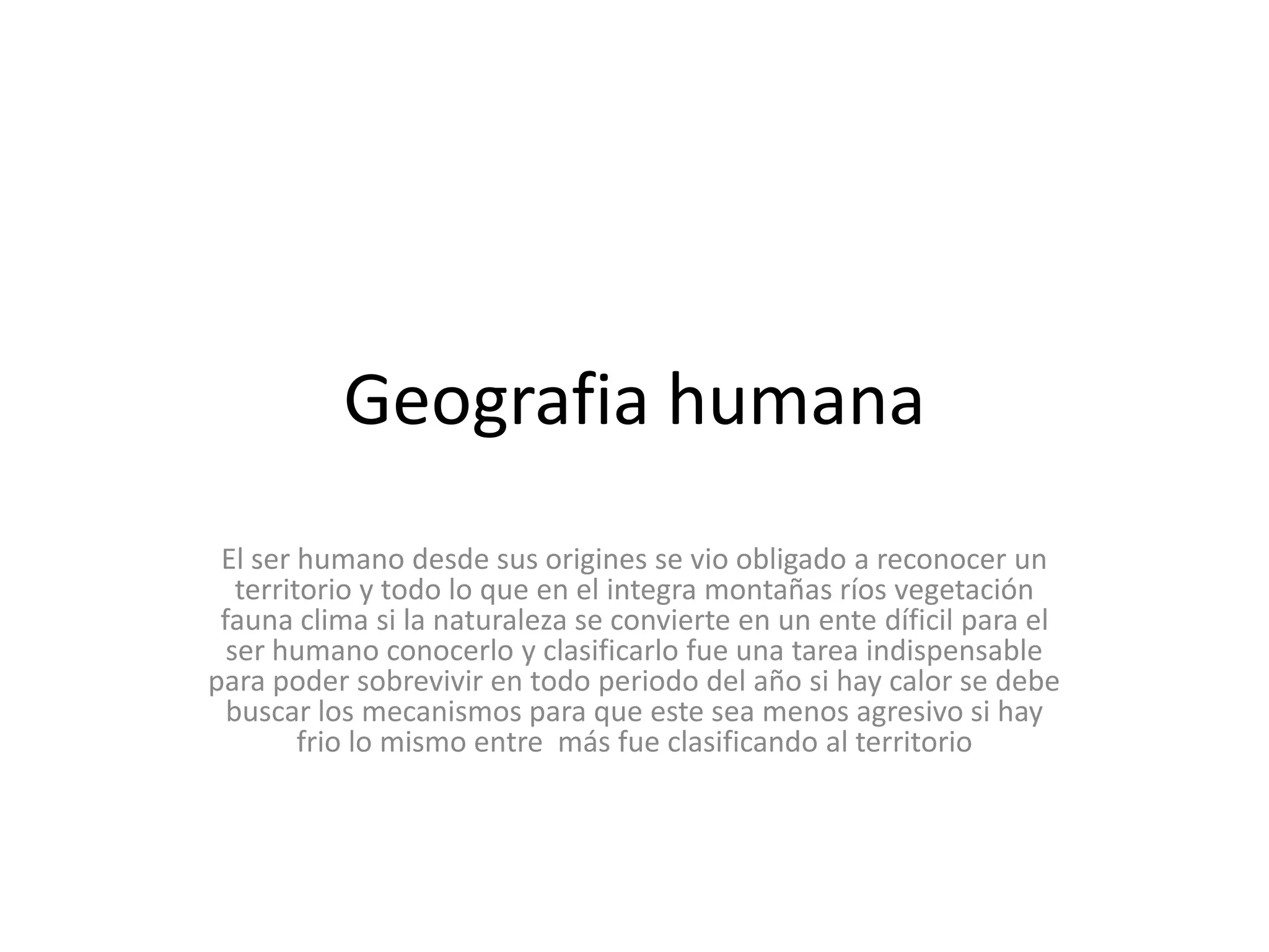 Geografia humana El ser humano desde sus origines se vio obligado a reconocer un territorio y todo lo que en el integra montañas ríos vegetación fauna clima si la naturaleza se convierte en un ente díficil para el ser humano conocerlo y clasificarlo fue una tarea indispensable para poder sobrevivir en todo periodo del año si hay calor se debe buscar los mecanismos para que este sea menos agresivo si hay frio lo mismo entre  más fue clasificando al territorio