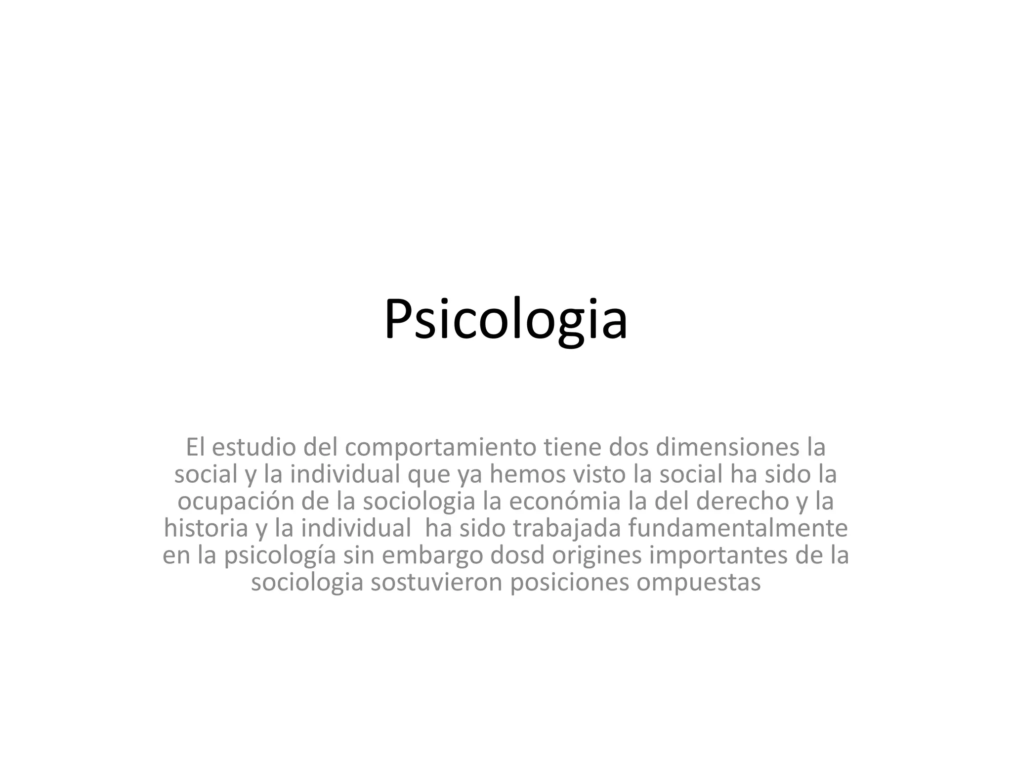 PsicologiaEl estudio del comportamiento tiene dos dimensiones la social y la individual que ya hemos visto la social ha sido la ocupación de la sociologia la económia la del derecho y la historia y la individual  ha sido trabajada fundamentalmente en la psicología sin embargo dosd origines importantes de la sociologia sostuvieron posiciones ompuestas