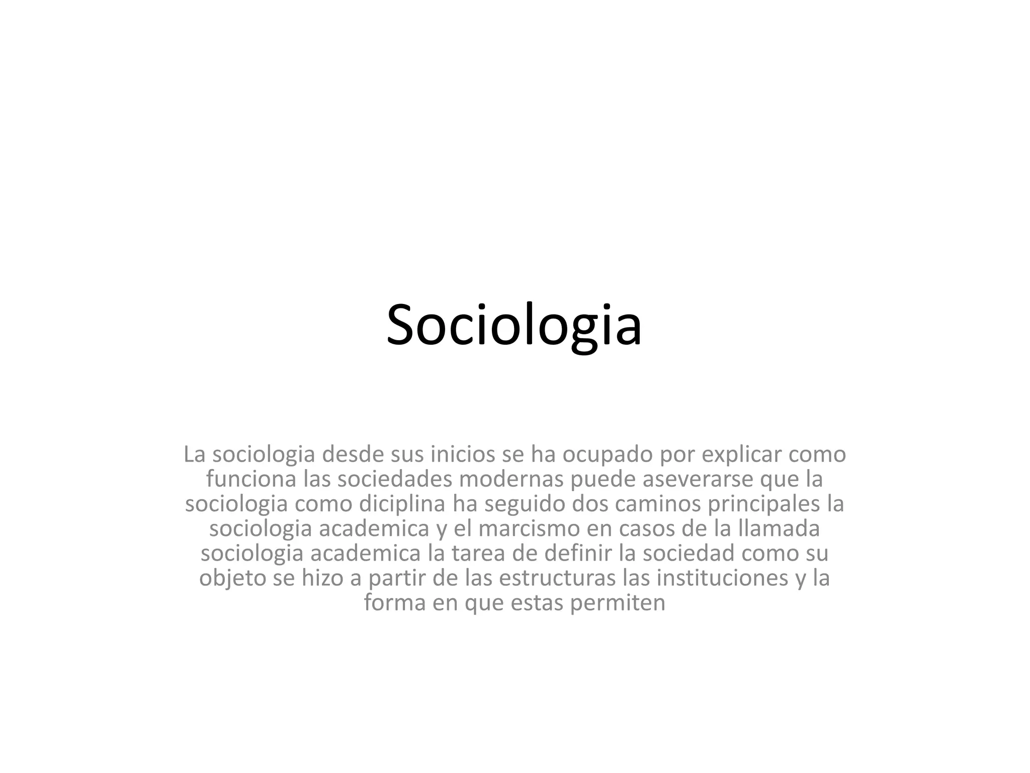 SociologiaLa sociologia desde sus inicios se ha ocupado por explicar como funciona las sociedades modernas puede aseverarse que la sociologia como diciplina ha seguido dos caminos principales la sociologiaacademica y el marcismo en casos de la llamada sociologiaacademica la tarea de definir la sociedad como su objeto se hizo a partir de las estructuras las instituciones y la forma en que estas permiten 