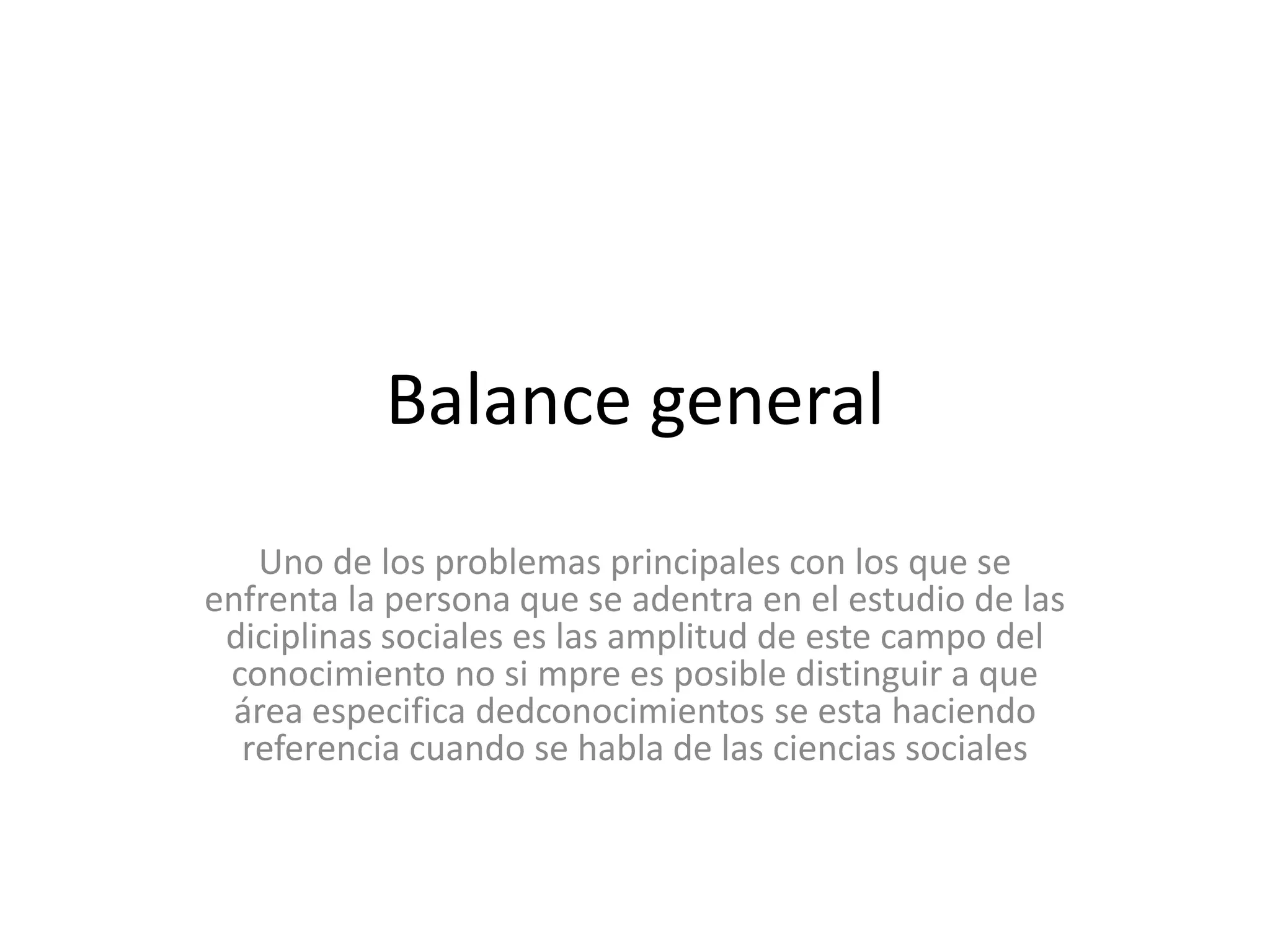 Balance generalUno de los problemas principales con los que se enfrenta la persona que se adentra en el estudio de las diciplinas sociales es las amplitud de este campo del conocimiento no si mpre es posible distinguir a que área especifica dedconocimientos se esta haciendo  referencia cuando se habla de las ciencias sociales