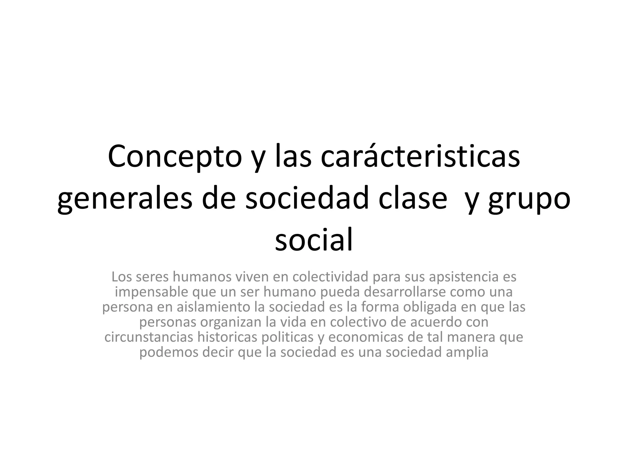 Concepto y las carácteristicas generales de sociedad clase  y grupo social Los seres humanos viven en colectividad para sus apsistencia es impensable que un ser humano pueda desarrollarse como una persona en aislamiento la sociedad es la forma obligada en que las personas organizan la vida en colectivo de acuerdo con circunstancias historicaspoliticas y economicas de tal manera que podemos decir que la sociedad es una sociedad amplia 