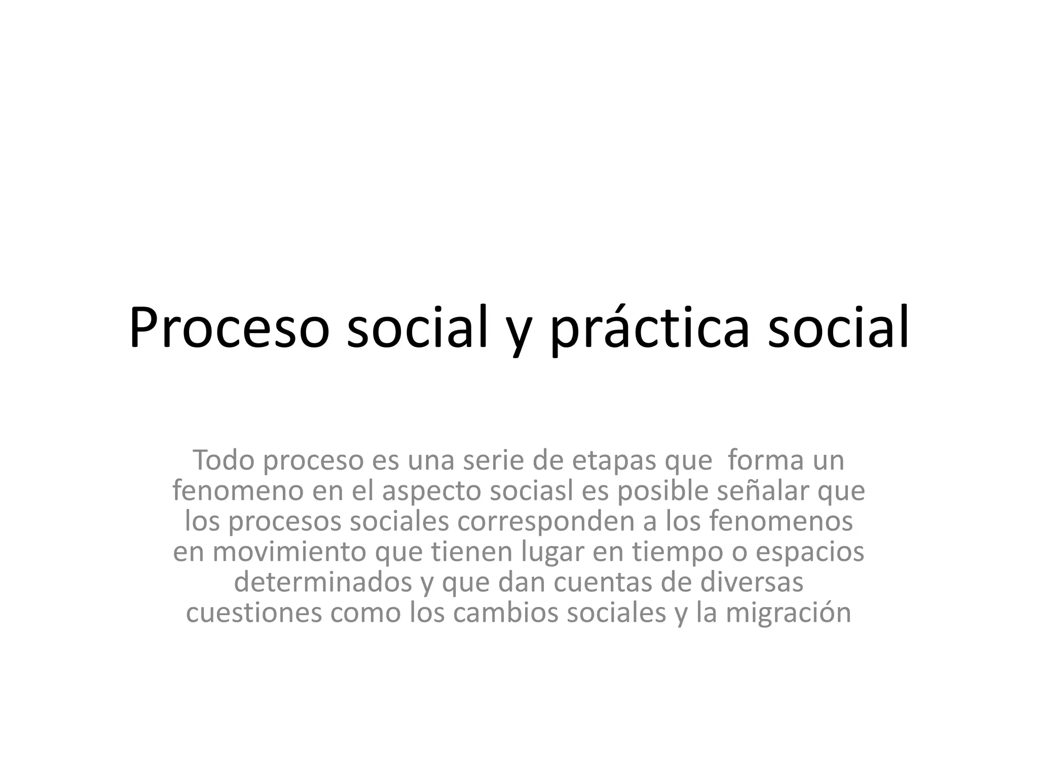 Proceso social y práctica social Todo proceso es una serie de etapas que  forma un fenomeno en el aspecto sociasl es posible señalar que los procesos sociales corresponden a los fenomenos en movimiento que tienen lugar en tiempo o espacios determinados y que dan cuentas de diversas cuestiones como los cambios sociales y la migración 