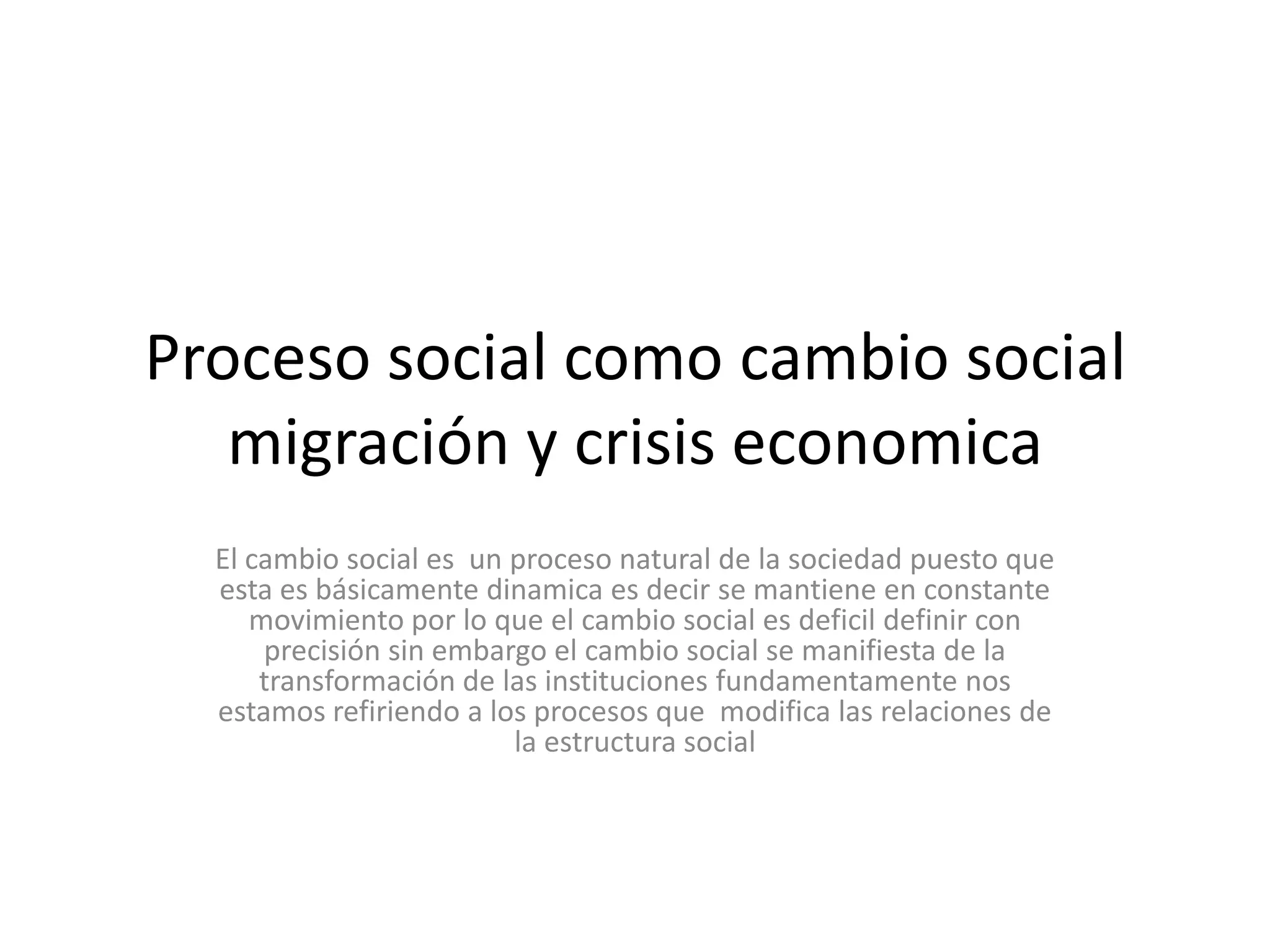 Proceso social como cambio social migración y crisis economicaEl cambio social es  un proceso natural de la sociedad puesto que esta es básicamente dinamica es decir se mantiene en constante movimiento por lo que el cambio social es deficil definir con precisión sin embargo el cambio social se manifiesta de la transformación de las instituciones fundamentamente nos estamos refiriendo a los procesos que  modifica las relaciones de la estructura social 