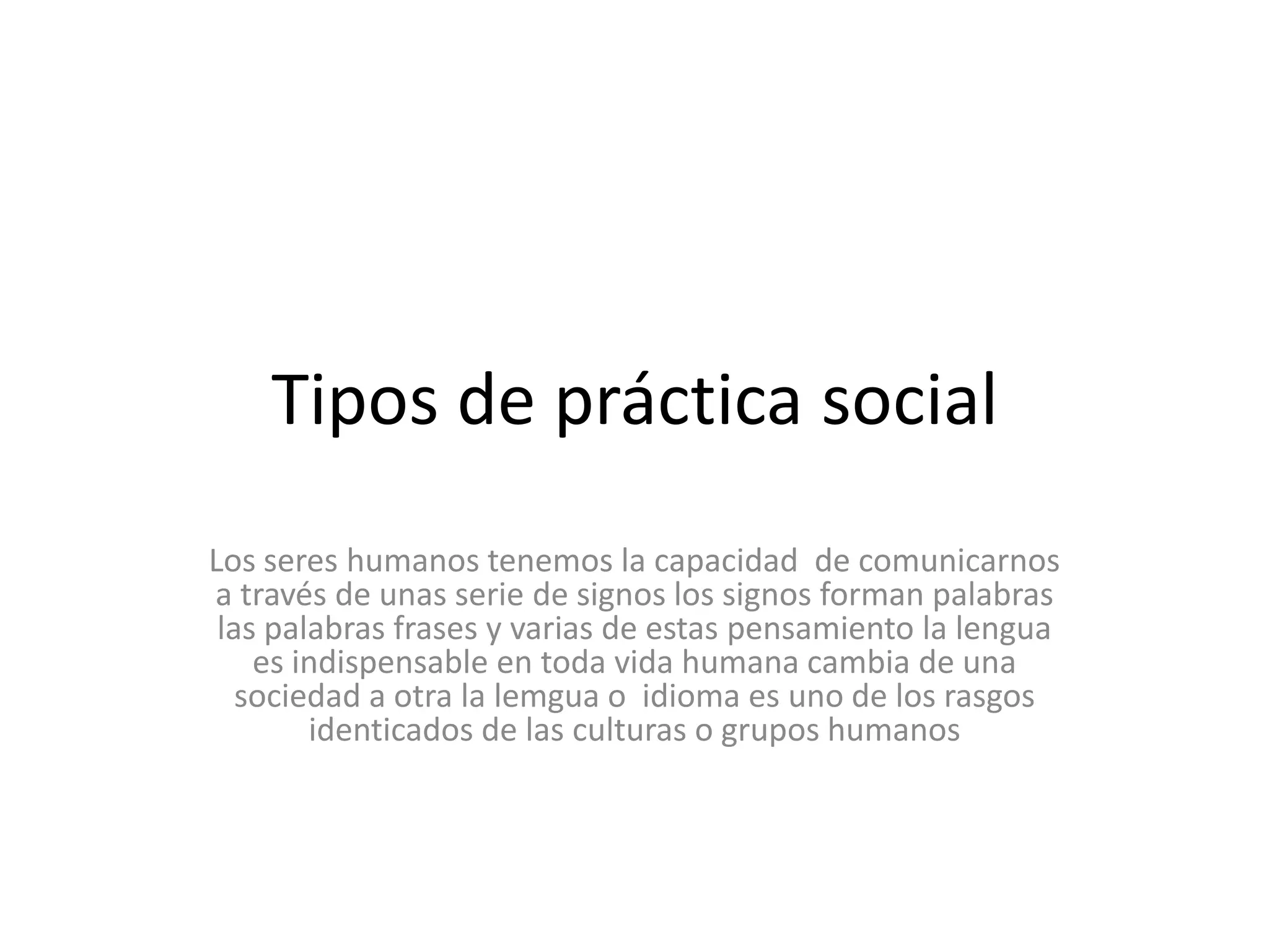 Tipos de práctica social Los seres humanos tenemos la capacidad  de comunicarnos  a través de unas serie de signos los signos forman palabras las palabras frases y varias de estas pensamiento la lengua es indispensable en toda vida humana cambia de una sociedad a otra la lemgua o  idioma es uno de los rasgos  identicados de las culturas o grupos humanos  
