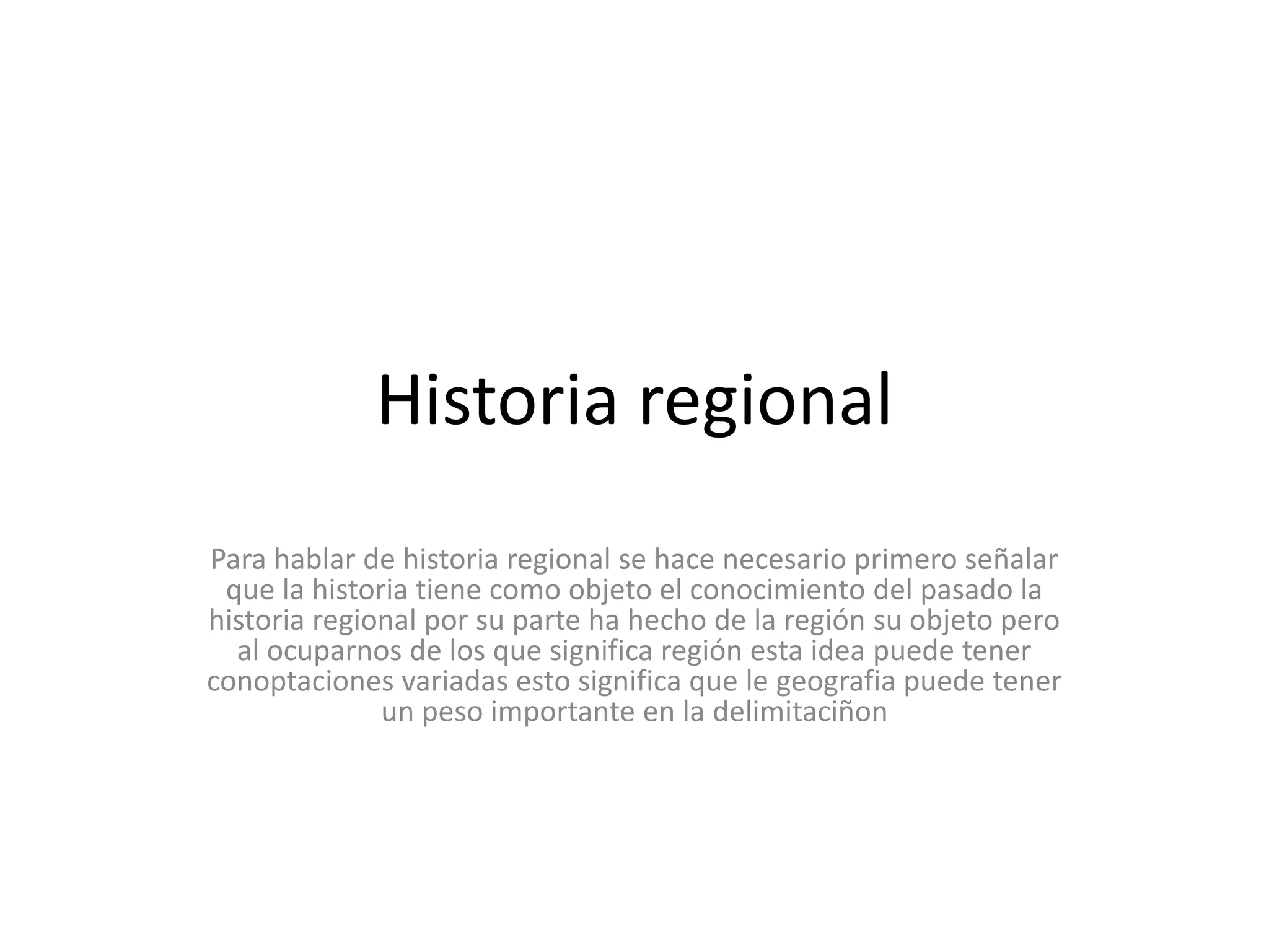 Historia regional Para hablar de historia regional se hace necesario primero señalar que la historia tiene como objeto el conocimiento del pasado la historia regional por su parte ha hecho de la región su objeto pero  al ocuparnos de los que significa región esta idea puede tener conoptaciones variadas esto significa que le geografia puede tener un peso importante en la delimitaciñon