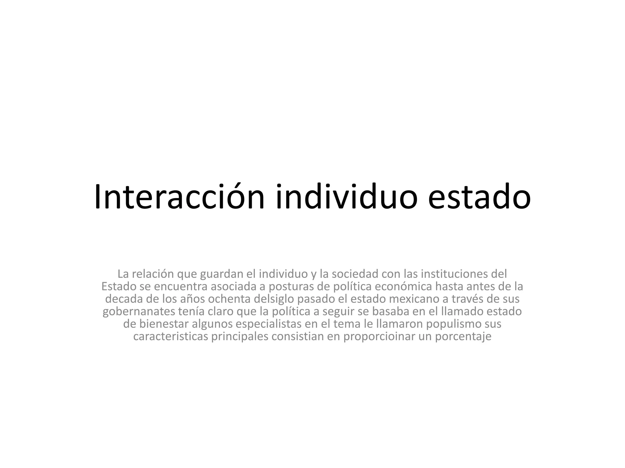 Interacción individuo estadoLa relación que guardan el individuo y la sociedad con las instituciones del Estado se encuentra asociada a posturas de política económica hasta antes de la decada de los años ochenta delsiglo pasado el estado mexicano a través de sus gobernanates tenía claro que la política a seguir se basaba en el llamado estado de bienestar algunos especialistas en el tema le llamaron populismo sus caracteristicas principales consistian en proporcioinar un porcentaje 