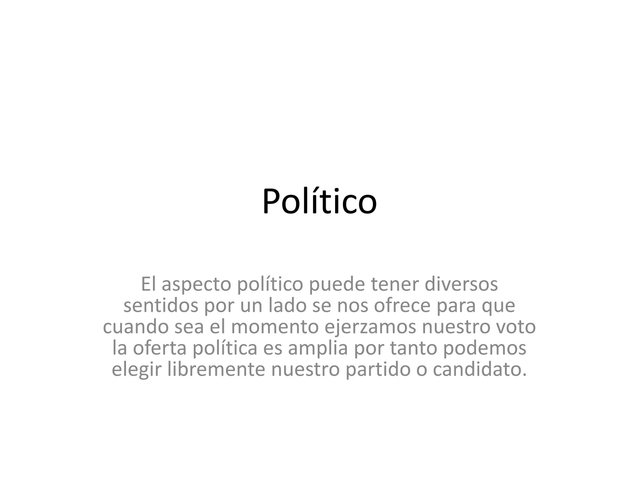 PolíticoEl aspecto político puede tener diversos sentidos por un lado se nos ofrece para que cuando sea el momento ejerzamos nuestro voto la oferta política es amplia por tanto podemos elegir libremente nuestro partido o candidato.