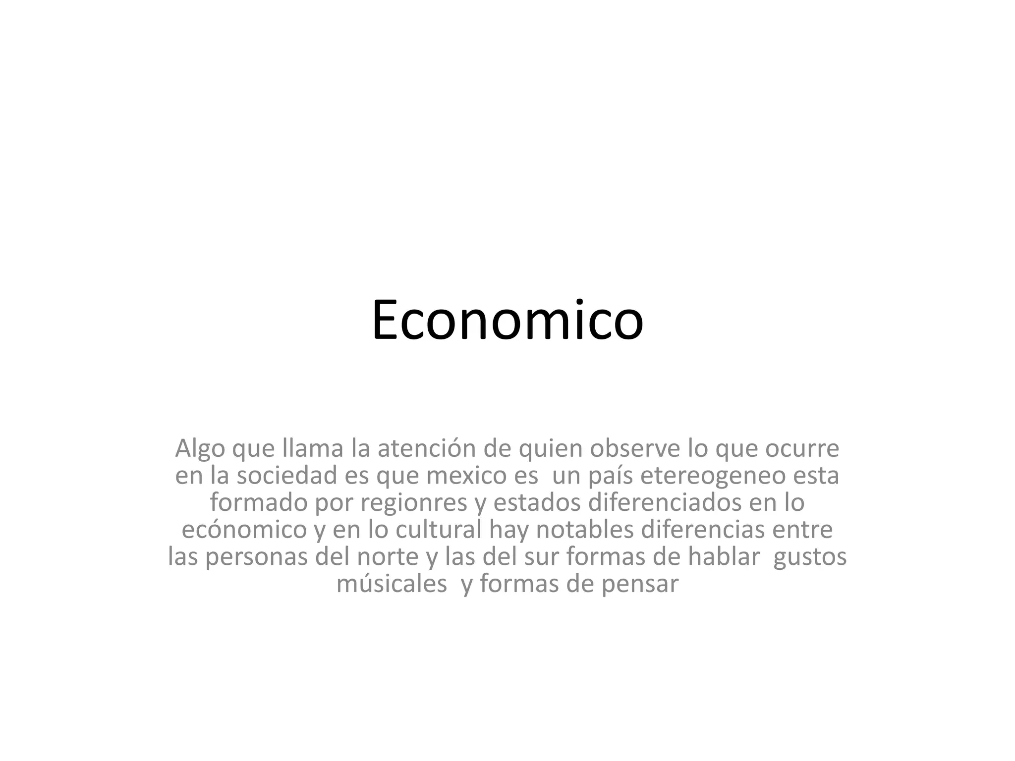 EconomicoAlgo que llama la atención de quien observe lo que ocurre en la sociedad es que mexico es  un país etereogeneo esta formado por regionres y estados diferenciados en lo ecónomico y en lo cultural hay notables diferencias entre las personas del norte y las del sur formas de hablar  gustos músicales  y formas de pensar