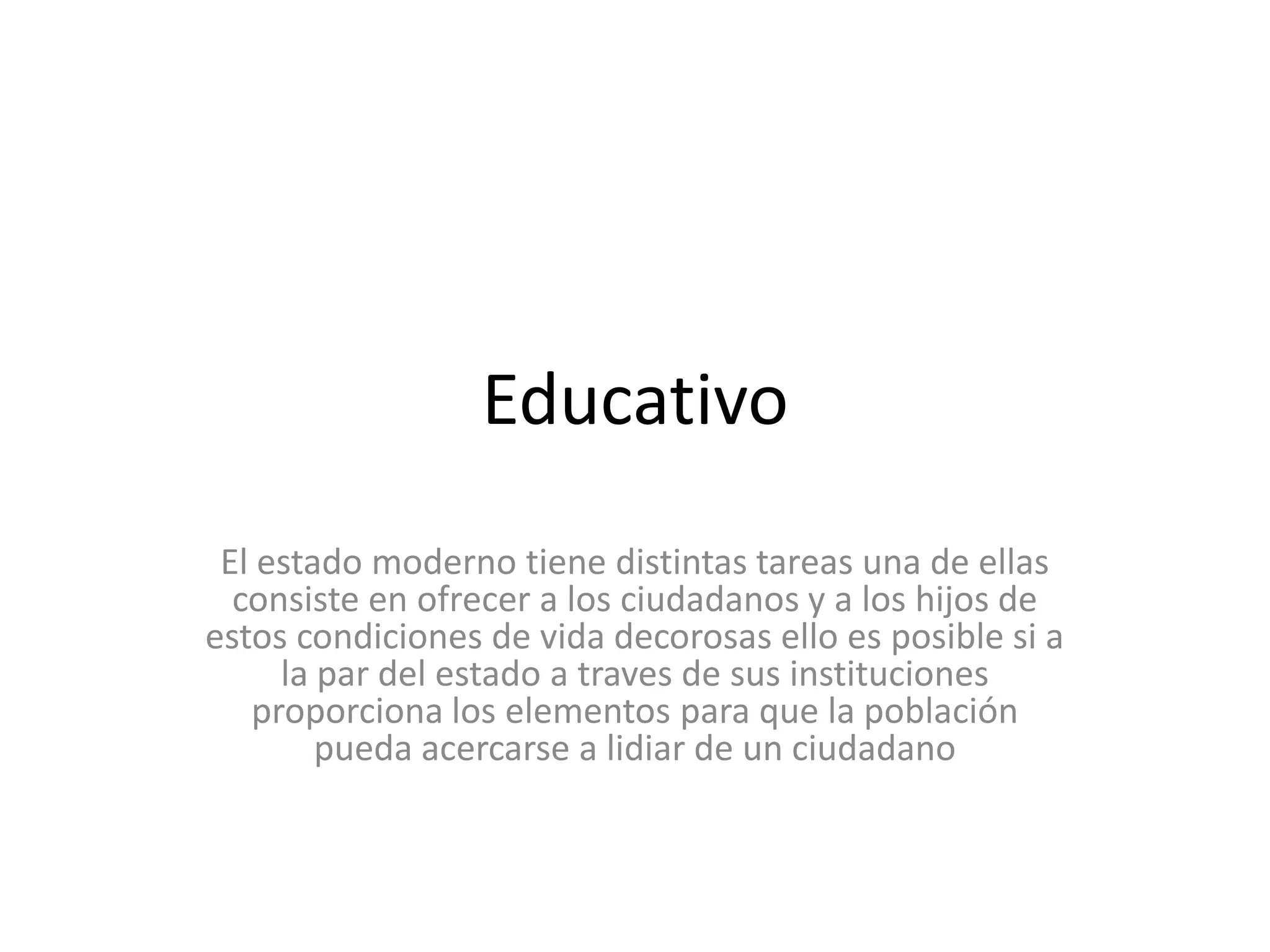 Educativo El estado moderno tiene distintas tareas una de ellas consiste en ofrecer a los ciudadanos y a los hijos de estos condiciones de vida decorosas ello es posible si a la par del estado a traves de sus instituciones proporciona los elementos para que la población pueda acercarse a lidiar de un ciudadano 