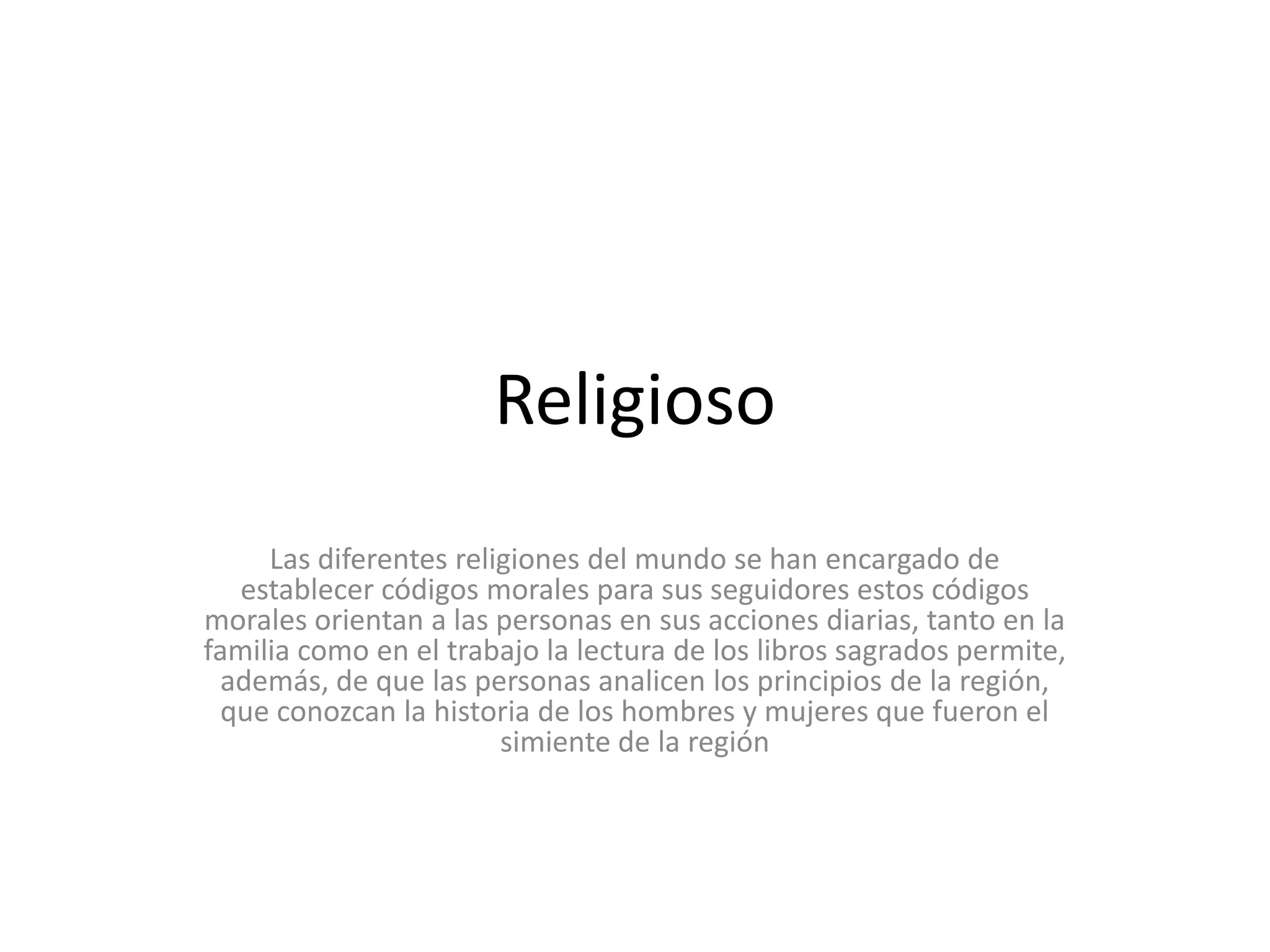 ReligiosoLas diferentes religiones del mundo se han encargado de establecer códigos morales para sus seguidores estos códigos morales orientan a las personas en sus acciones diarias, tanto en la familia como en el trabajo la lectura de los libros sagrados permite, además, de que las personas analicen los principios de la región, que conozcan la historia de los hombres y mujeres que fueron el simiente de la región