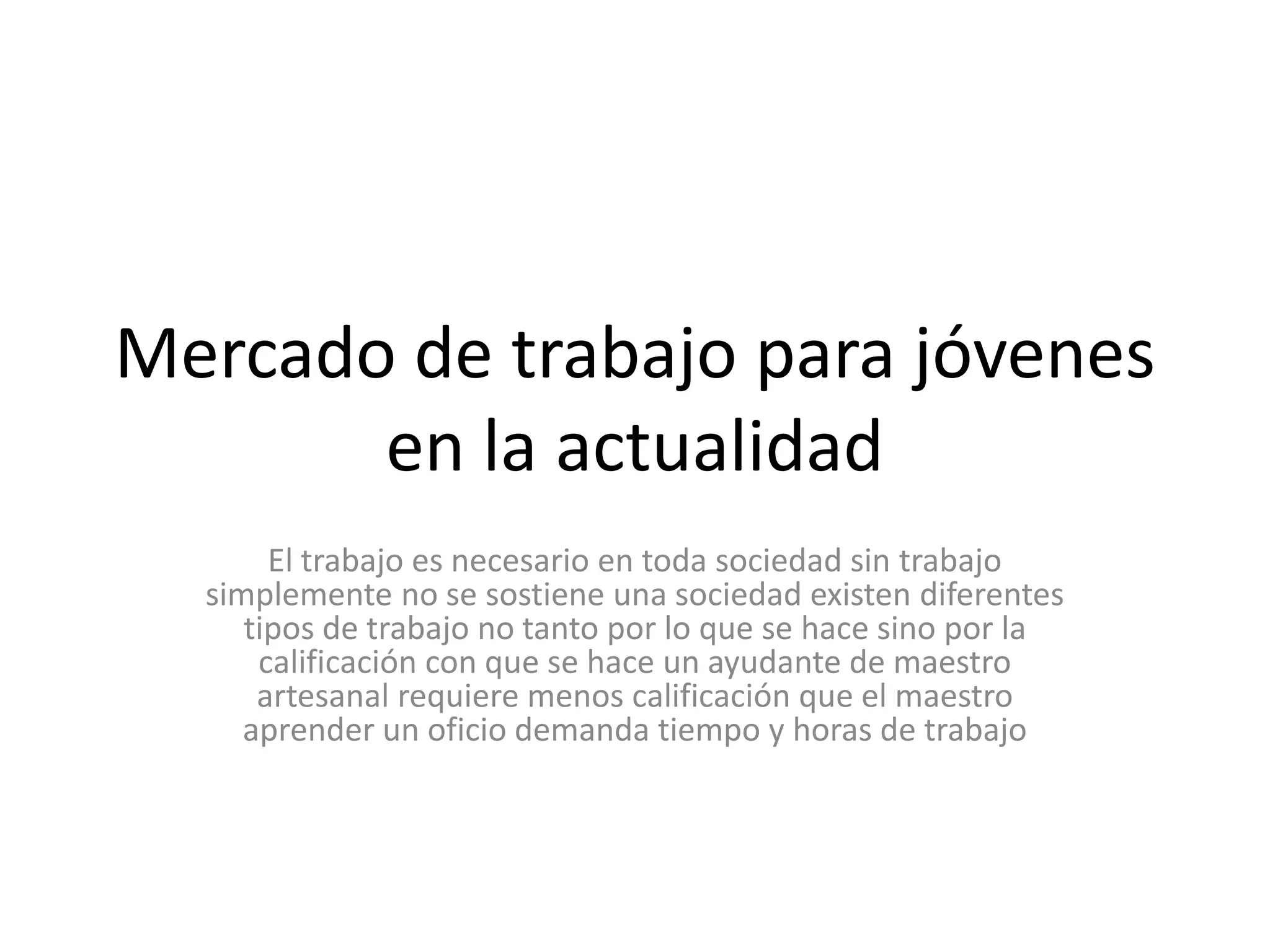 Mercado de trabajo para jóvenes en la actualidad El trabajo es necesario en toda sociedad sin trabajo simplemente no se sostiene una sociedad existen diferentes tipos de trabajo no tanto por lo que se hace sino por la calificación con que se hace un ayudante de maestro artesanal requiere menos calificación que el maestro aprender un oficio demanda tiempo y horas de trabajo