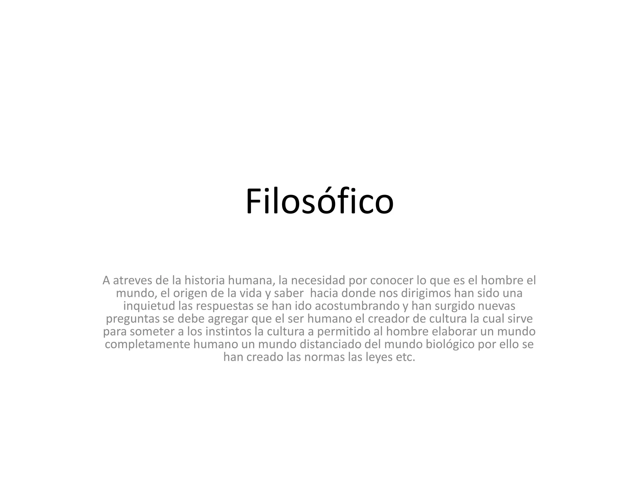 FilosóficoA atreves de la historia humana, la necesidad por conocer lo que es el hombre el mundo, el origen de la vida y saber  hacia donde nos dirigimos han sido una inquietud las respuestas se han ido acostumbrando y han surgido nuevas preguntas se debe agregar que el ser humano el creador de cultura la cual sirve para someter a los instintos la cultura a permitido al hombre elaborar un mundo completamente humano un mundo distanciado del mundo biológico por ello se han creado las normas las leyes etc.