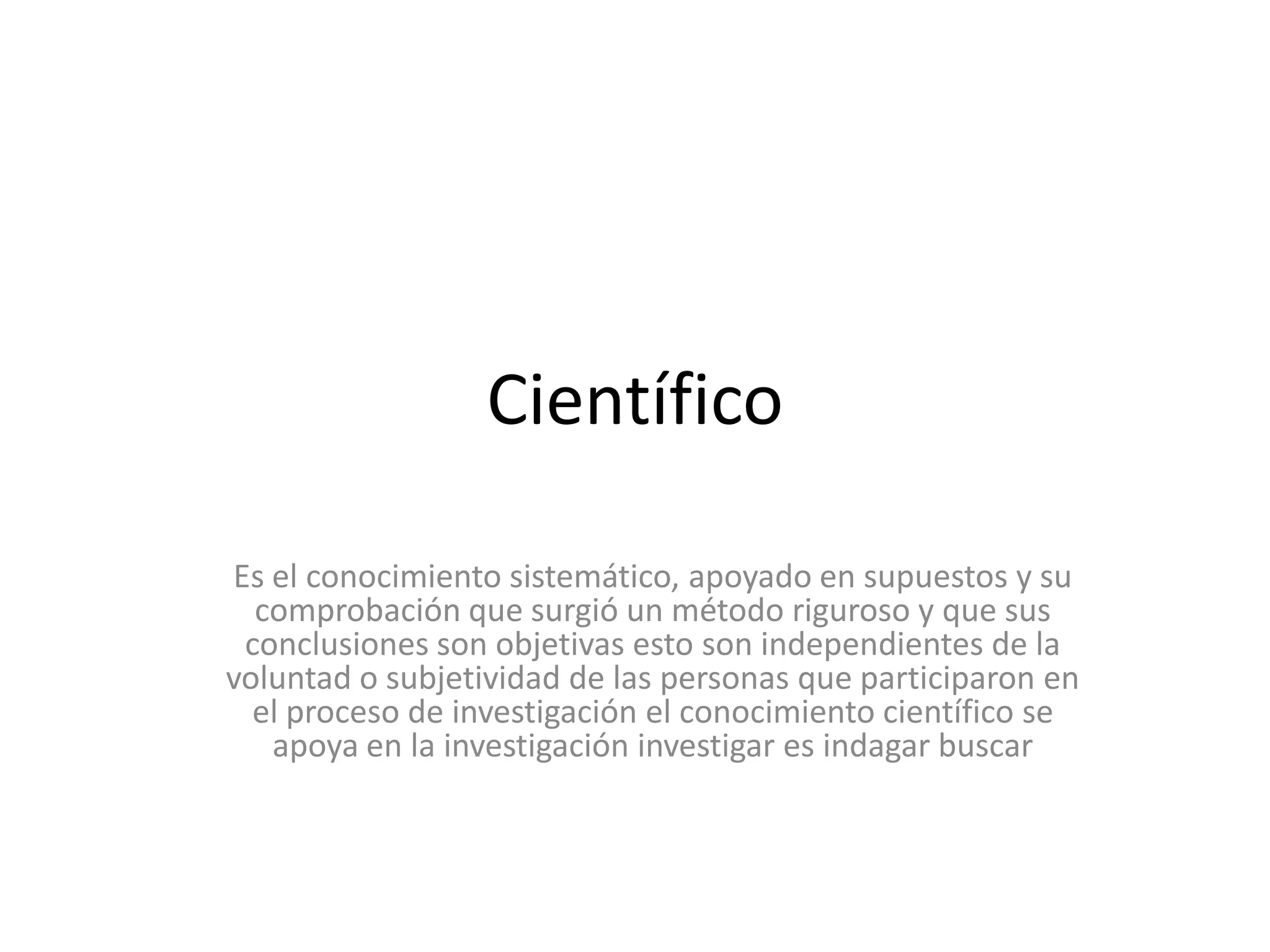 CientíficoEs el conocimiento sistemático, apoyado en supuestos y su comprobación que surgió un método riguroso y que sus conclusiones son objetivas esto son independientes de la voluntad o subjetividad de las personas que participaron en el proceso de investigación el conocimiento científico se apoya en la investigación investigar es indagar buscar