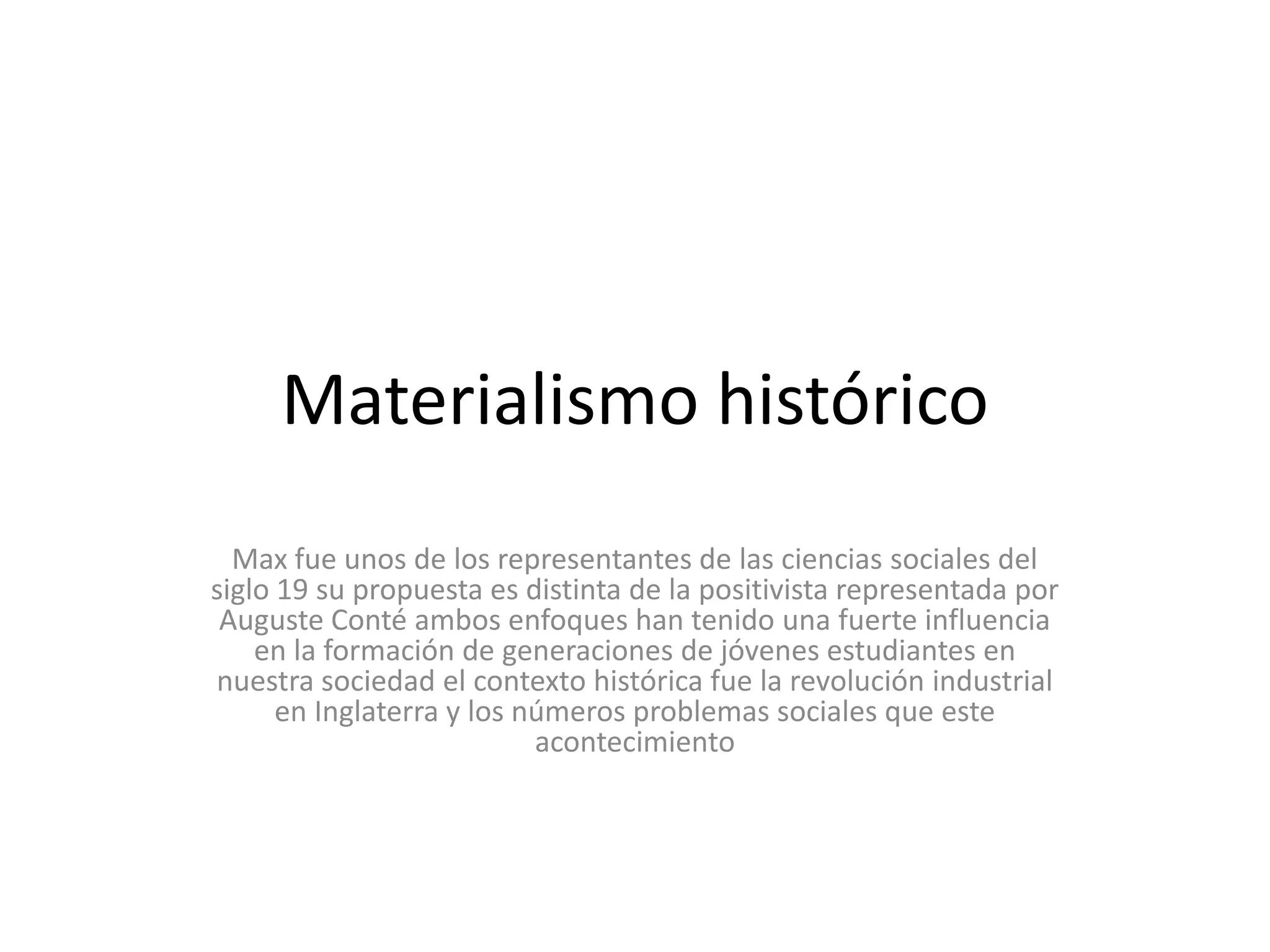 Materialismo históricoMax fue unos de los representantes de las ciencias sociales del siglo 19 su propuesta es distinta de la positivista representada por Auguste Conté ambos enfoques han tenido una fuerte influencia en la formación de generaciones de jóvenes estudiantes en nuestra sociedad el contexto histórica fue la revolución industrial en Inglaterra y los números problemas sociales que este acontecimiento