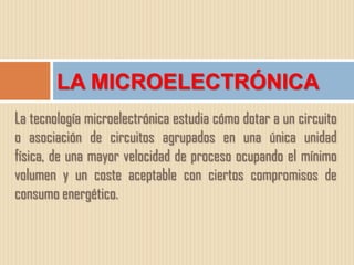 LA MICROELECTRÓNICA
La tecnología microelectrónica estudia cómo dotar a un circuito
o asociación de circuitos agrupados en una única unidad
física, de una mayor velocidad de proceso ocupando el mínimo
volumen y un coste aceptable con ciertos compromisos de
consumo energético.
 