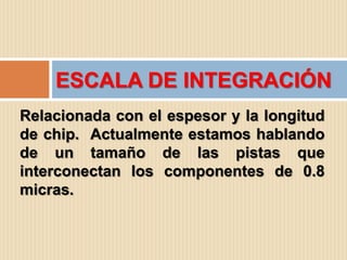 ESCALA DE INTEGRACIÓN
Relacionada con el espesor y la longitud
de chip. Actualmente estamos hablando
de un tamaño de las pistas que
interconectan los componentes de 0.8
micras.
 