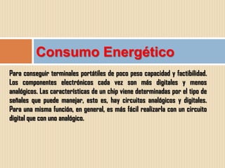 Consumo Energético
Para conseguir terminales portátiles de poco peso capacidad y factibilidad.
Los componentes electrónicos cada vez son más digitales y menos
analógicos. Las características de un chip viene determinadas por el tipo de
señales que puede manejar, esto es, hay circuitos analógicos y digitales.
Para una misma función, en general, es más fácil realizarla con un circuito
digital que con uno analógico.
 