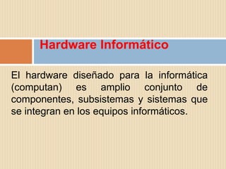 Hardware Informático

El hardware diseñado para la informática
(computan) es amplio conjunto de
componentes, subsistemas y sistemas que
se integran en los equipos informáticos.
 