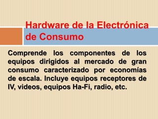 Hardware de la Electrónica
     de Consumo
Comprende los componentes de los
equipos dirigidos al mercado de gran
consumo caracterizado por economías
de escala. Incluye equipos receptores de
IV, videos, equipos Ha-Fi, radio, etc.
 