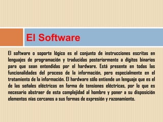 El Software
El software o soporte lógico es el conjunto de instrucciones escritas en
lenguajes de programación y traducidas posteriormente a dígitos binarios
para que sean entendidas por el hardware. Está presente en todas las
funcionalidades del proceso de la información, pero especialmente en el
tratamiento de la información. El hardware sólo entiende un lenguaje que es el
de las señales eléctricas en forma de tensiones eléctricas, por lo que es
necesario abstraer de esta complejidad al hombre y poner a su disposición
elementos nías cercanos a sus formas de expresión y razonamiento.
 