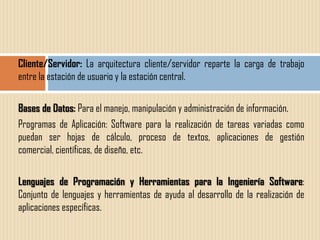 Cliente/Servidor: La arquitectura cliente/servidor reparte la carga de trabajo
entre la estación de usuario y la estación central.

Bases de Datos: Para el manejo, manipulación y administración de información.
Programas de Aplicación: Software para la realización de tareas variadas como
puedan ser hojas de cálculo, proceso de textos, aplicaciones de gestión
comercial, científicas, de diseño, etc.

Lenguajes de Programación y Herramientas para la Ingeniería Software:
Conjunto de lenguajes y herramientas de ayuda al desarrollo de la realización de
aplicaciones específicas.
 