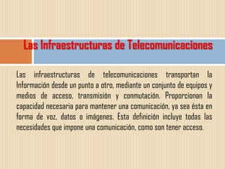Las Infraestructuras de Telecomunicaciones

Las infraestructuras de telecomunicaciones transportan la
Información desde un punto a otro, mediante un conjunto de equipos y
medios de acceso, transmisión y conmutación. Proporcionan la
capacidad necesaria para mantener una comunicación, ya sea ésta en
forma de voz, datos o imágenes. Esta definición incluye todas las
necesidades que impone una comunicación, como son tener acceso.
 