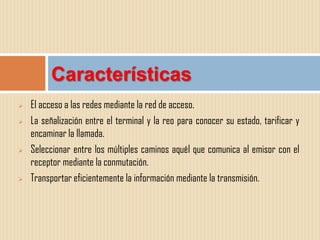 Características
   El acceso a las redes mediante la red de acceso.
   La señalización entre el terminal y la reo para conocer su estado, tarificar y
    encaminar la llamada.
   Seleccionar entre los múltiples caminos aquél que comunica al emisor con el
    receptor mediante la conmutación.
   Transportar eficientemente la información mediante la transmisión.
 