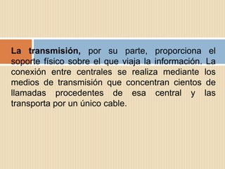 La transmisión, por su parte, proporciona el
soporte físico sobre el que viaja la información. La
conexión entre centrales se realiza mediante los
medios de transmisión que concentran cientos de
llamadas procedentes de esa central y las
transporta por un único cable.
 