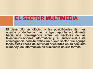 EL SECTOR MULTIMEDIA

El desarrollo tecnológico y las posibilidades de los
nuevos productos a que da ligar, apunta actualmente
hacia una convergencia entre los sectores de las
telecomunicaciones informática y el audiovisual Esta
convergencia permite definir un nuevo sector que agrupa
todas estas líneas de actividad orientadas en su conjunto
al manejo de información en cualquiera de sus formas.
 