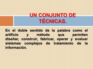 UN CONJUNTO DE
                TÉCNICAS.
En el doble sentido de la palabra como el
artificio   y     método      que     permiten
diseñar, construir, fabricar, operar y evaluar
sistemas complejos de tratamiento de la
información.
 