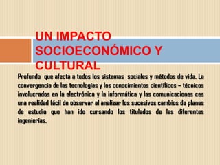 UN IMPACTO
      SOCIOECONÓMICO Y
      CULTURAL
Profundo que afecta a todos los sistemas sociales y métodos de vida. La
convergencia de las tecnologías y los conocimientos científicos – técnicos
involucrados en la electrónica y la informática y las comunicaciones ces
una realidad fácil de observar al analizar los sucesivos cambios de planes
de estudio que han ido cursando los titulados de las diferentes
ingenierías.
 