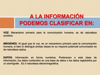 A LA INFORMACIÓN
              PODEMOS CLASIFICAR EN:
VOZ: Mecanismo primario para la comunicación humana, es de naturaleza
acústica.


IMÁGENES: Al igual que la voz, es un mecanismo primario para la comunicación
humana, si bien lo distingue ambas clases en su mayoría potencial comunicador es
de naturaleza óptica.


DATOS: Información en forma numérica. Pertenecen a esta clase de
información, los datos contenidos en una base de datos o los datos registrarlos por
un sismógrafo. Es ó naturaleza electromagnética.
 