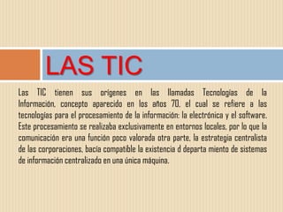 LAS TIC
Las TIC tienen sus orígenes en las llamadas Tecnologías de la
Información, concepto aparecido en los años 70, el cual se refiere a las
tecnologías para el procesamiento de la información: la electrónica y el software.
Este procesamiento se realizaba exclusivamente en entornos locales, por lo que la
comunicación era una función poco valorada otra parte, la estrategia centralista
de las corporaciones, bacía compatible la existencia d departa miento de sistemas
de información centralizado en una única máquina.
 