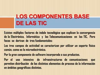 LOS COMPONENTES BASE
          DE LAS TIC
Existen múltiples factores de índole tecnológico que explican la convergencia
de la Electrónica, Informática y las Telecomunicaciones en las TIC, Pero
focos se derivan de tres fundamentales:
Los tres campos de actividad se caracterizan por utilizar un soporte físico
común, como es la microelectrónica.
Por la gran componente de software incorporado a sus productos.
Por el uso intensivo de infraestructuras de comunicaciones que
permiten distribución de los distintos elementos de proceso de la información
en ámbitos geográficos distintos.
 