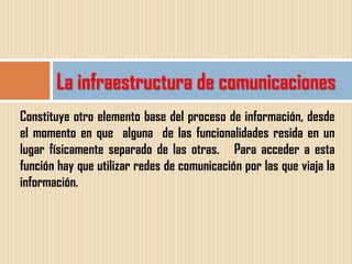 La infraestructura de comunicaciones
Constituye otro elemento base del proceso de información, desde
el momento en que alguna de las funcionalidades resida en un
lugar físicamente separado de las otras. Para acceder a esta
función hay que utilizar redes de comunicación por las que viaja la
información.
 