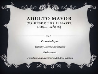 ADULTO MAYOR
( VA D E S D E L O S 5 1 H A S TA
LOS…..AÑOS)
Presentado por:
Jeimmy Lorena Rodríguez
Enfermería.
Fundación universitaria del área andina