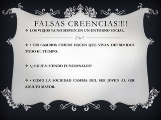 FALSAS CREENCIAS!!!!
LOS VIEJOS YA NO SIRVEN EN UN ENTORNO SOCIAL.
• SUS CAMBIOS FISICOS HACEN QUE VIVAN DEPRIMIDOS
TODO EL TIEMPO.
•¿ SIGUEN SIENDO FUNCIONALES?
• COMO LA SOCIEDAD CAMBIA DEL SER JOVEN AL SER
ADULTO MAYOR.