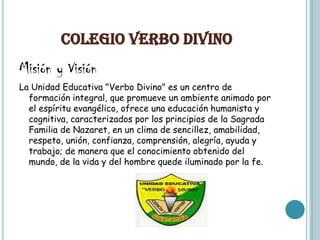 COLEGIO VERBO DIVINO
Misión y Visión
La Unidad Educativa "Verbo Divino" es un centro de
  formación integral, que promueve un ambiente animado por
  el espíritu evangélico, ofrece una educación humanista y
  cognitiva, caracterizados por los principios de la Sagrada
  Familia de Nazaret, en un clima de sencillez, amabilidad,
  respeto, unión, confianza, comprensión, alegría, ayuda y
  trabajo; de manera que el conocimiento obtenido del
  mundo, de la vida y del hombre quede iluminado por la fe.
 