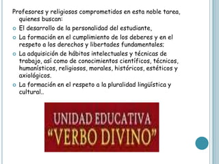 Profesores y religiosos comprometidos en esta noble tarea,
  quienes buscan:
 El desarrollo de la personalidad del estudiante,

 La formación en el cumplimiento de los deberes y en el
  respeto a los derechos y libertades fundamentales;
 La adquisición de hábitos intelectuales y técnicas de
  trabajo, así como de conocimientos científicos, técnicos,
  humanísticos, religiosos, morales, históricos, estéticos y
  axiológicos.
 La formación en el respeto a la pluralidad lingüística y
  cultural..
 