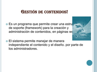 GESTIÓN DE CONTENIDOS!

   Es un programa que permite crear una estructura
    de soporte (framework) para la creación y
    administración de contenidos, en páginas web,

   El sistema permite manejar de manera
    independiente el contenido y el diseño. por parte de
    los administradores.
 