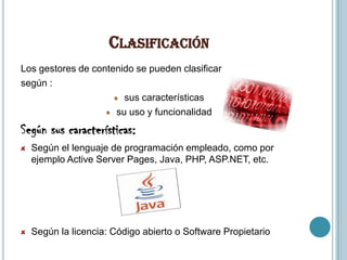CLASIFICACIÓN
Los gestores de contenido se pueden clasificar
según :
                       sus características
                     su uso y funcionalidad
Según sus características:
  Según el lenguaje de programación empleado, como por
  ejemplo Active Server Pages, Java, PHP, ASP.NET, etc.




  Según la licencia: Código abierto o Software Propietario
 