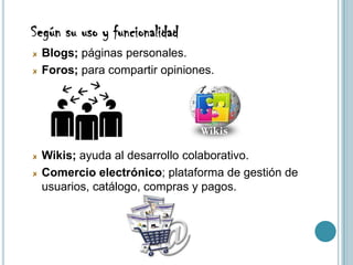 Según su uso y funcionalidad
  Blogs; páginas personales.
  Foros; para compartir opiniones.




  Wikis; ayuda al desarrollo colaborativo.
  Comercio electrónico; plataforma de gestión de
  usuarios, catálogo, compras y pagos.
 