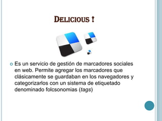 DELICIOUS !



   Es un servicio de gestión de marcadores sociales
    en web. Permite agregar los marcadores que
    clásicamente se guardaban en los navegadores y
    categorizarlos con un sistema de etiquetado
    denominado folcsonomias (tags)
 