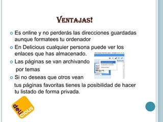 VENTAJAS!
 Es online y no perderás las direcciones guardadas
  aunque formatees tu ordenador
 En Delicious cualquier persona puede ver los
  enlaces que has almacenado.
 Las páginas se van archivando

   por temas
 Si no deseas que otros vean

  tus páginas favoritas tienes la posibilidad de hacer
  tu listado de forma privada.
 