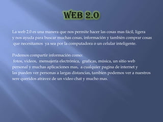 La web 2.0 es una manera que nos permite hacer las cosas mas fácil, ligera
y nos ayuda para buscar muchas cosas, información y también comprar cosas
que necesitamos ya sea por la computadora o un celular inteligente.

Podemos compartir información como:
 fotos, videos, mensajería electrónica, graficas, música, un sitio web
personal y muchas aplicaciones mas, a cualquier pagina de internet y
las pueden ver personas a largas distancias, tambien podemos ver a nuestros
sere queridos atravez de un video chat y mucho mas.
 