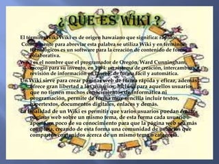 El término Wiki Wiki es de origen hawaiano que significa: rápido.
Comúnmente para abreviar esta palabra se utiliza Wiki y en términos
     tecnológicos es un software para la creación de contenido de forma
     colaborativa.
Wiki es el nombre que el programador de Oregón, Ward Cunningham,
     escogió para su invento, en 1994: un sistema de creación, intercambio y
     revisión de información en la web, de forma fácil y automática.
Un Wiki sirve para crear páginas web de forma rápida y eficaz, además
    ofrece gran libertad a los usuarios, incluso para aquellos usuarios
    que no tienen muchos conocimientos de informática ni
    programación, permite de forma muy sencilla incluir textos,
    hipertextos, documentos digitales, enlaces y demás.
La finalidad de un Wiki es permitir que varios usuarios puedan crear
    páginas web sobre un mismo tema, de esta forma cada usuario
    aporta un poco de su conocimiento para que la página web sea más
    completa, creando de esta forma una comunidad de usuarios que
    comparten contenidos acerca de un mismo tema o categoría.
 