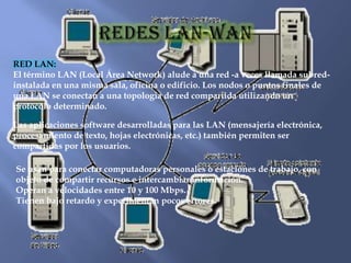 RED LAN:
El término LAN (Local Área Network) alude a una red -a veces llamada subred-
instalada en una misma sala, oficina o edificio. Los nodos o puntos finales de
una LAN se conectan a una topología de red compartida utilizando un
protocolo determinado.

Las aplicaciones software desarrolladas para las LAN (mensajería electrónica,
procesamiento de texto, hojas electrónicas, etc.) también permiten ser
compartidas por los usuarios.

Se usan para conectar computadoras personales o estaciones de trabajo, con
objeto de compartir recursos e intercambiar información.
Operan a velocidades entre 10 y 100 Mbps.
Tienen bajo retardo y experimentan pocos errores.
 