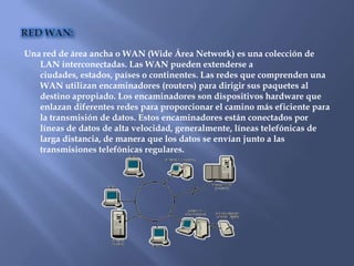 Una red de área ancha o WAN (Wide Área Network) es una colección de
   LAN interconectadas. Las WAN pueden extenderse a
   ciudades, estados, países o continentes. Las redes que comprenden una
   WAN utilizan encaminadores (routers) para dirigir sus paquetes al
   destino apropiado. Los encaminadores son dispositivos hardware que
   enlazan diferentes redes para proporcionar el camino más eficiente para
   la transmisión de datos. Estos encaminadores están conectados por
   líneas de datos de alta velocidad, generalmente, líneas telefónicas de
   larga distancia, de manera que los datos se envían junto a las
   transmisiones telefónicas regulares.
 